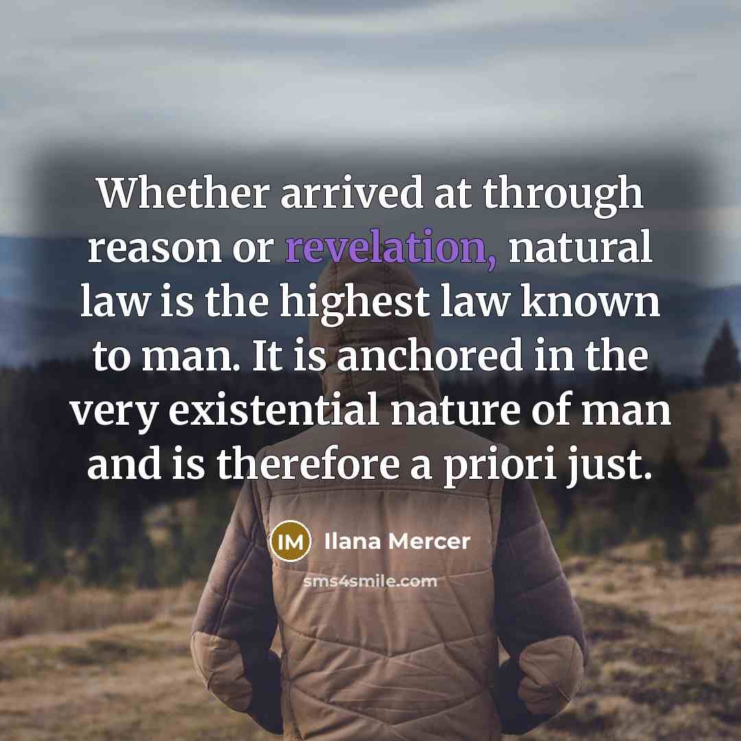 “Whether arrived at through reason or revelation, natural law is the highest law known to man. It is anchored in the very existential nature of man and is therefore a priori just.” quote by Ilana Mercer