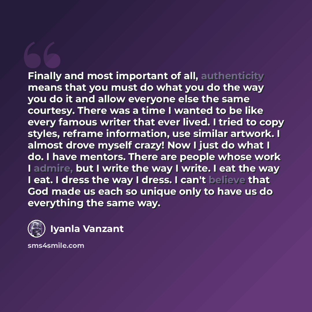 “Finally and most important of all, authenticity means that you must do what you do the way you do it and allow everyone else the same courtesy. There was a time I wanted to be like every famous writer that ever lived. I tried to copy styles, reframe information, use similar artwork. I almost drove…” quote by Iyanla Vanzant