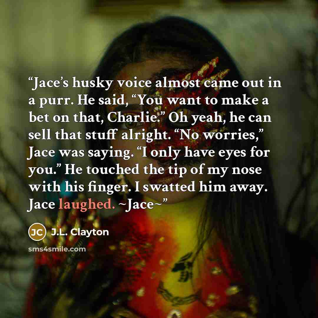 “Jace’s husky voice almost came out in a purr. He said, “You want to make a bet on that, Charlie.” Oh yeah, he can sell that stuff alright. “No worries,” Jace was saying. “I only have eyes for you.” He touched the tip of my nose with his finger. I swatted him away. Jace laughed. ~Jace~” quote by J.L. Clayton