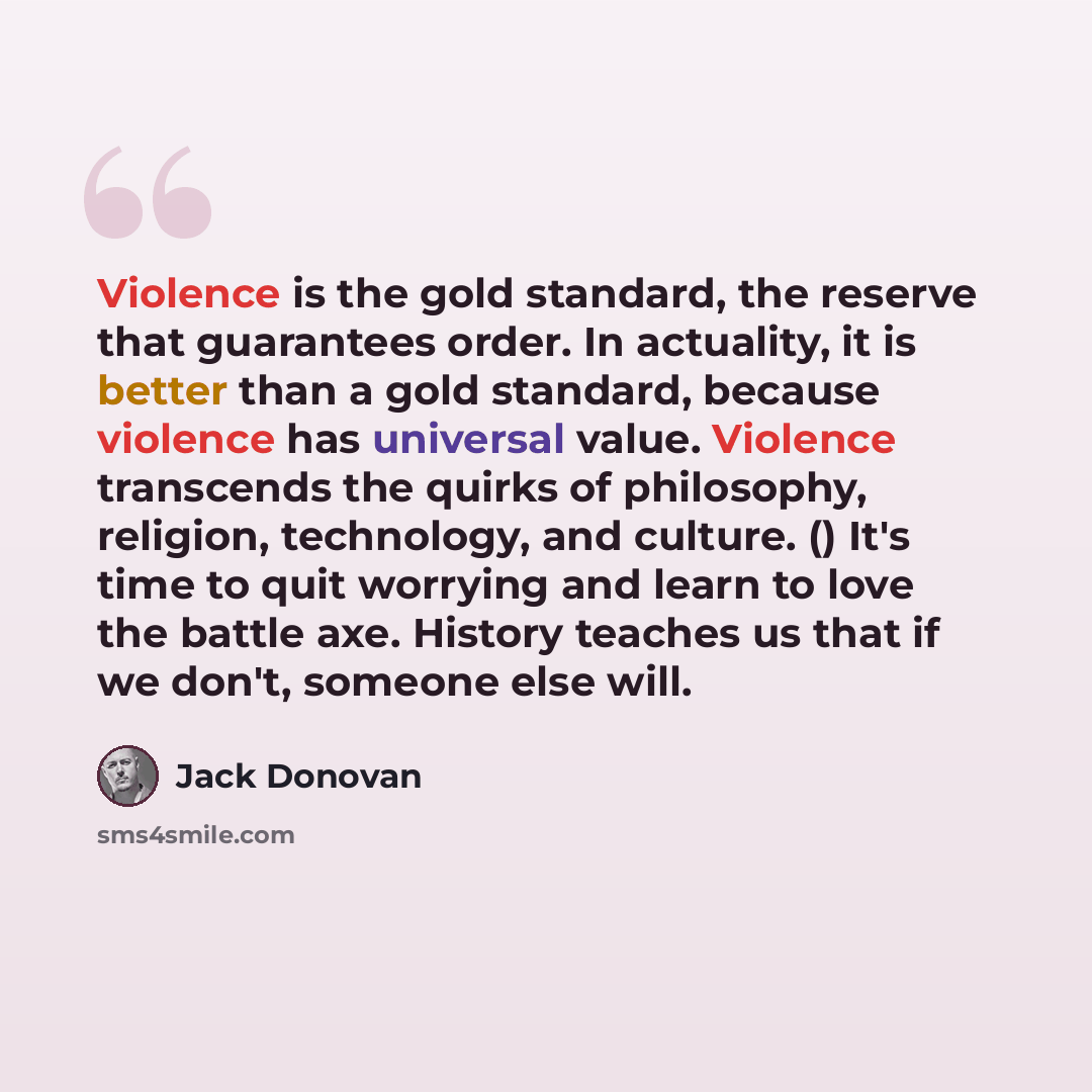 “Violence is the gold standard, the reserve that guarantees order. In actuality, it is better than a gold standard, because violence has universal value. Violence transcends the quirks of philosophy, religion, technology, and culture. () It's time to quit worrying and learn to love the battle axe…” quote by Jack Donovan