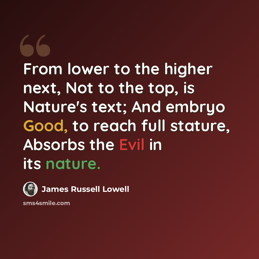 “From lower to the higher next, Not to the top, is Nature's text; And embryo Good, to reach full stature, Absorbs the Evil in its nature.” quote by James Russell Lowell