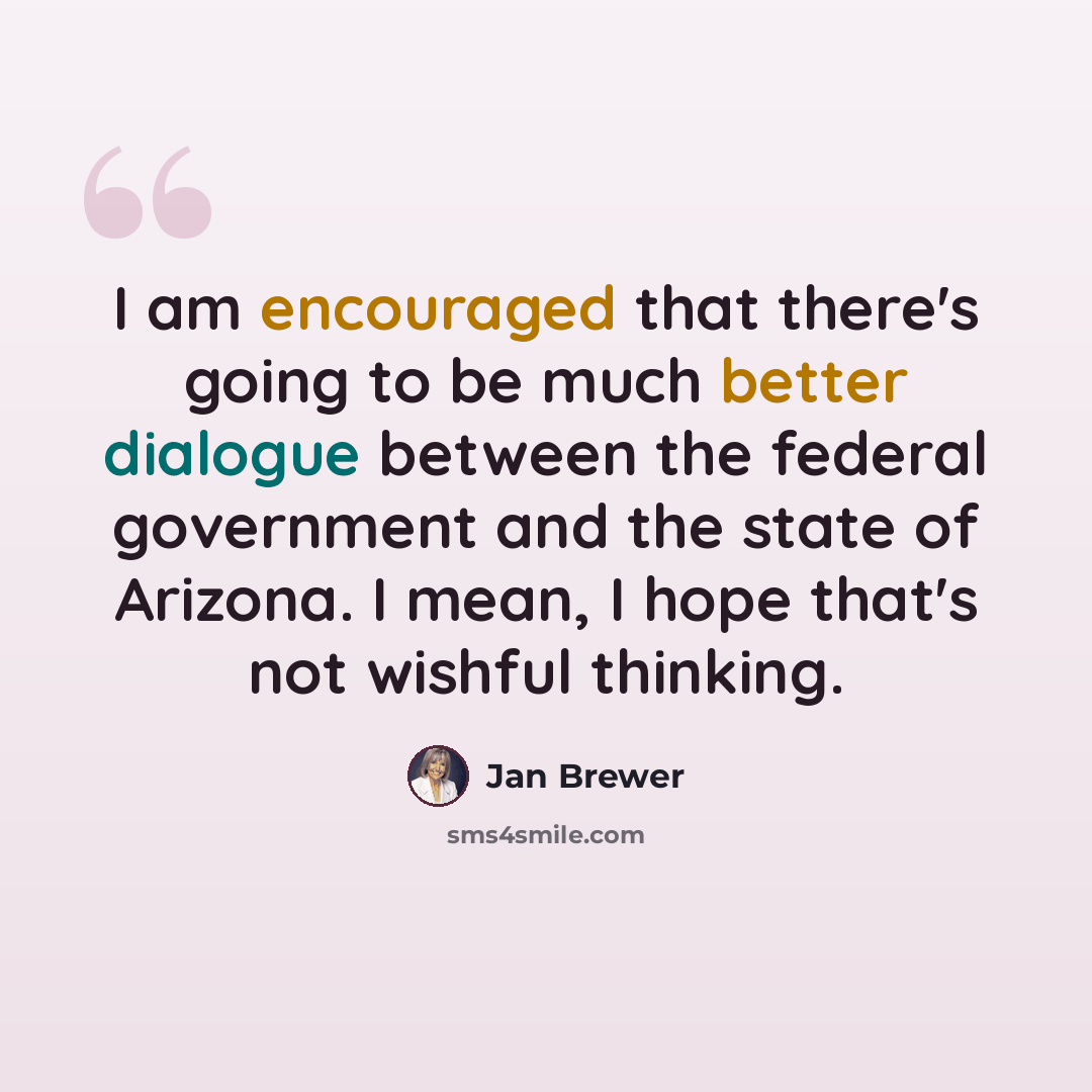 “I am encouraged that there's going to be much better dialogue between the federal government and the state of Arizona. I mean, I hope that's not wishful thinking.” quote by Jan Brewer