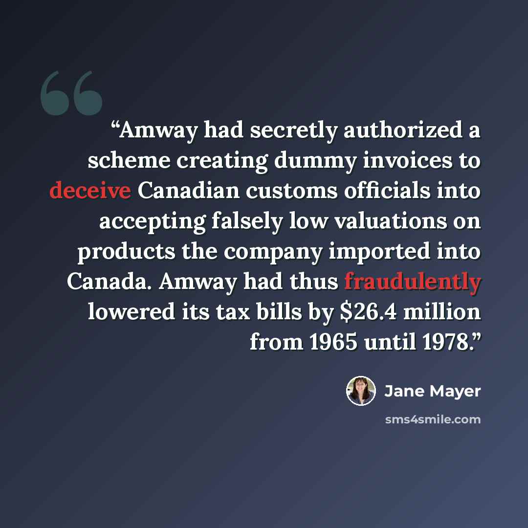 “Amway had secretly authorized a scheme creating dummy invoices to deceive Canadian customs officials into accepting falsely low valuations on products the company imported into Canada. Amway had thus fraudulently lowered its tax bills by $26.4 million from 1965 until 1978.” quote by Jane Mayer
