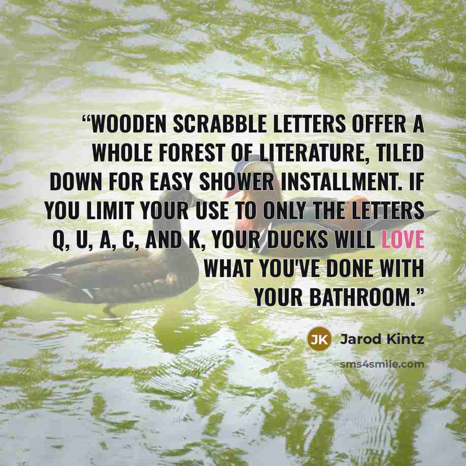 “Wooden scrabble letters offer a whole forest of literature, tiled down for easy shower installment. If you limit your use to only the letters q, u, a, c, and k, your ducks will love what you've done with your bathroom.” quote by Jarod Kintz