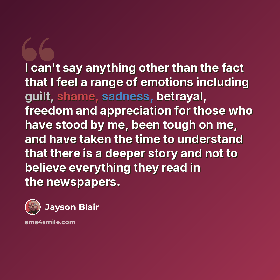 “I can't say anything other than the fact that I feel a range of emotions including guilt, shame, sadness, betrayal, freedom and appreciation for those who have stood by me, been tough on me, and have taken the time to understand that there is a deeper story and not to believe everything they read…” quote by Jayson Blair