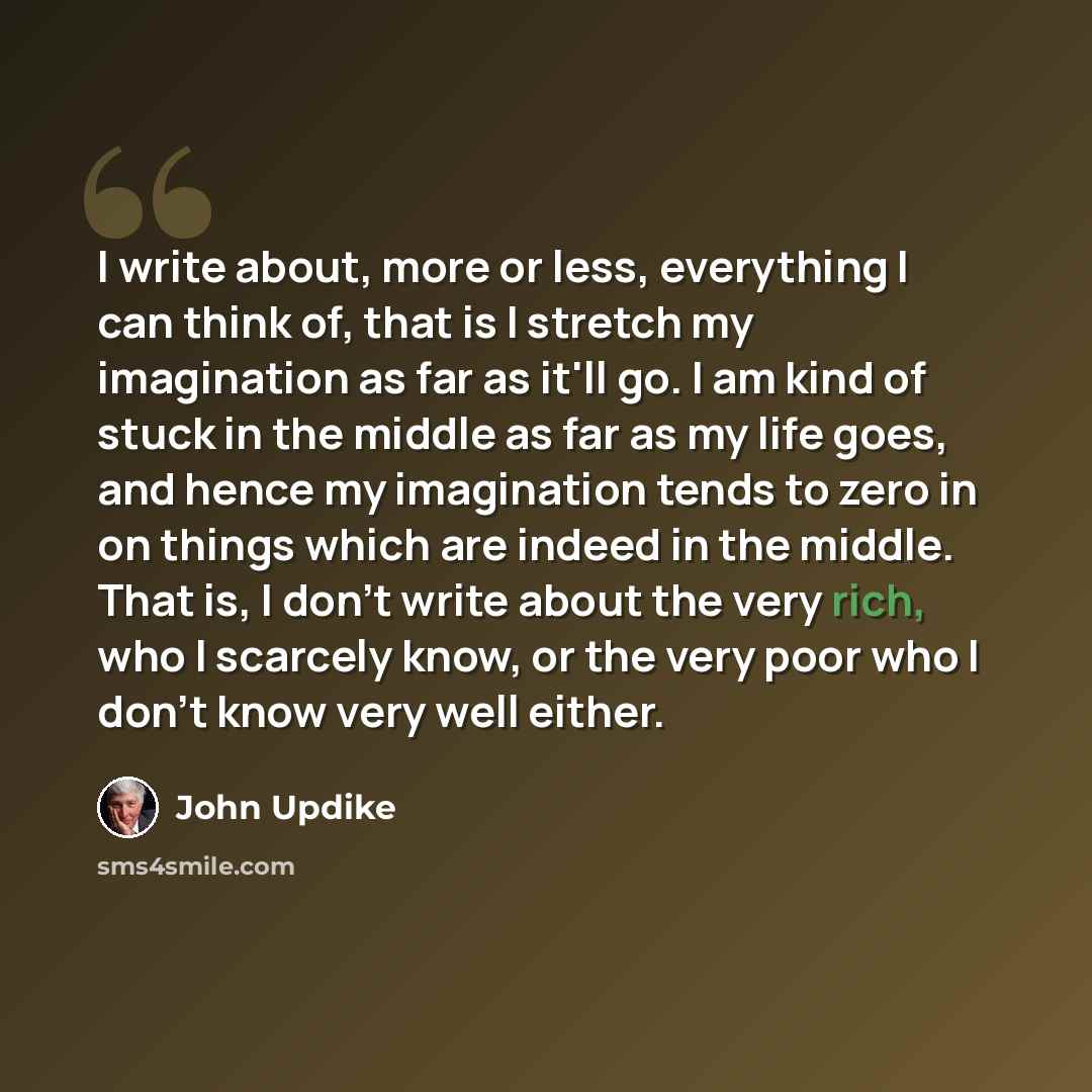 “I write about, more or less, everything I can think of, that is I stretch my imagination as far as it'll go. I am kind of stuck in the middle as far as my life goes, and hence my imagination tends to zero in on things which are indeed in the middle. That is, I don't write about the very rich, who…” quote by John Updike