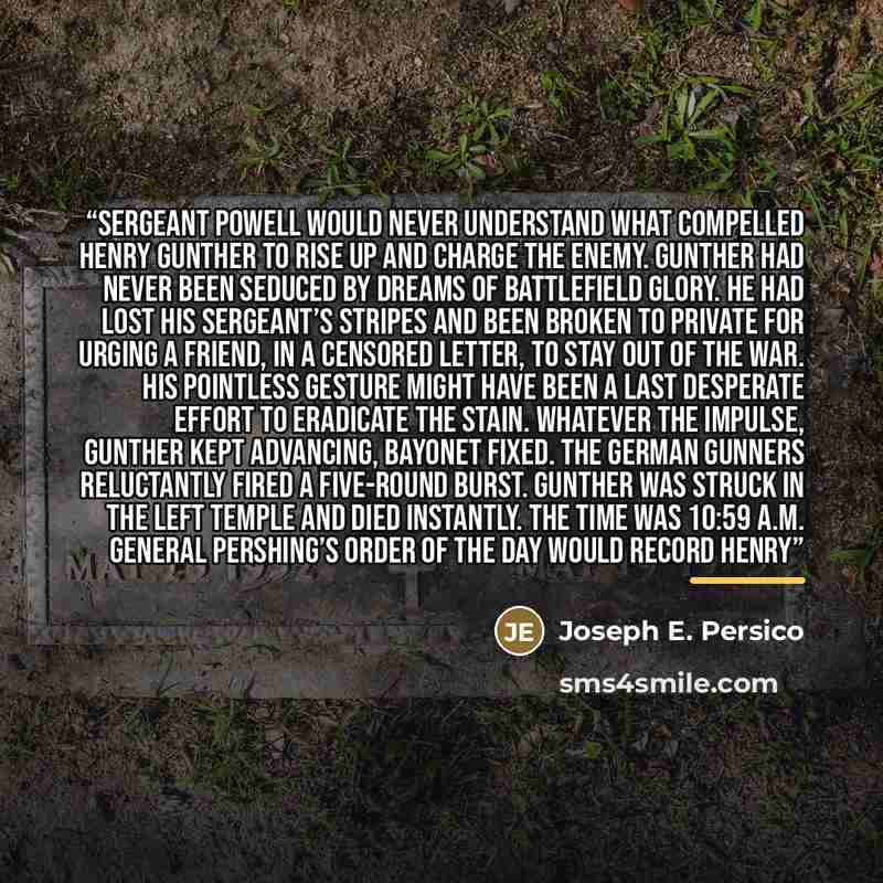 “Sergeant Powell would never understand what compelled Henry Gunther to rise up and charge the enemy. Gunther had never been seduced by dreams of battlefield glory. He had lost his sergeant’s stripes and been broken to private for urging a friend, in a censored letter, to stay out of the war. His…” quote by Joseph E. Persico