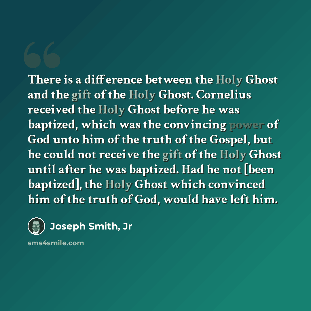 “There is a difference between the Holy Ghost and the gift of the Holy Ghost. Cornelius received the Holy Ghost before he was baptized, which was the convincing power of God unto him of the truth of the Gospel, but he could not receive the gift of the Holy Ghost until after he was baptized. Had he…” quote by Joseph Smith, Jr