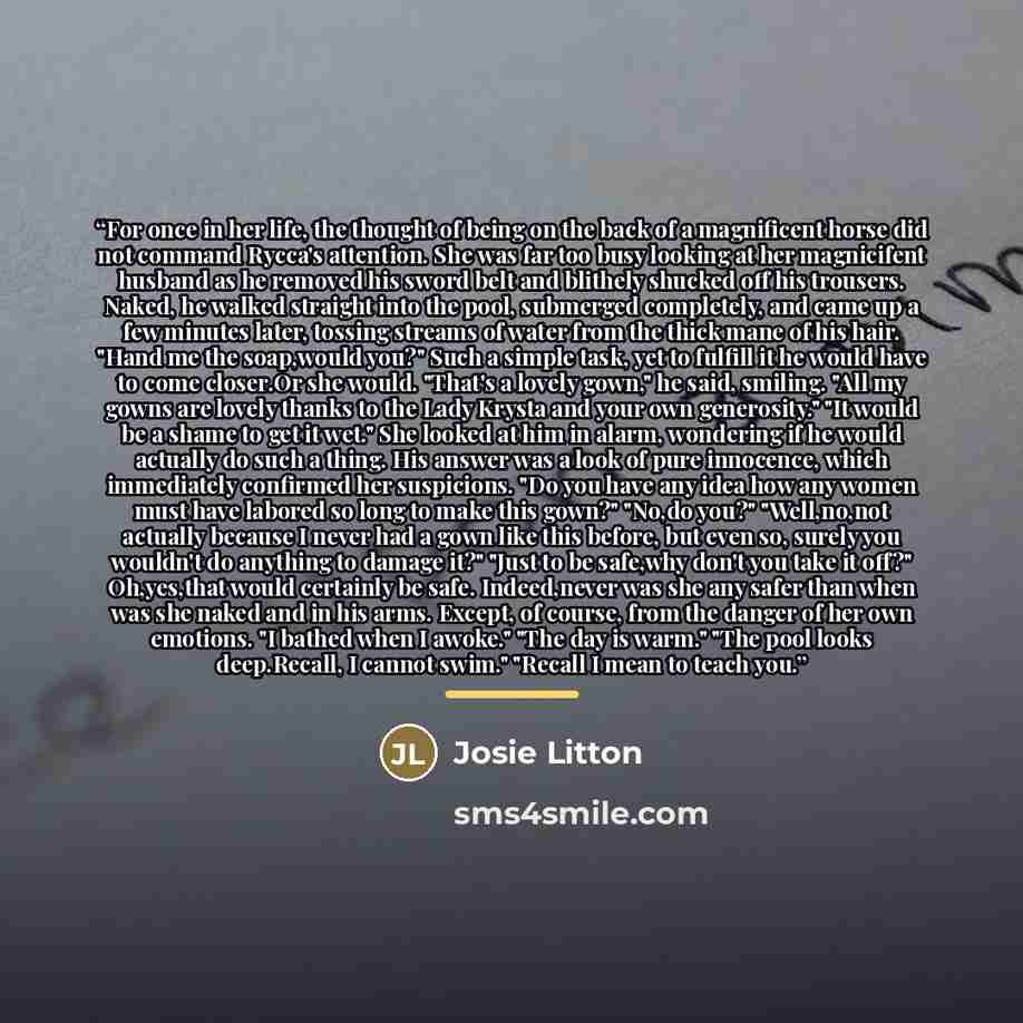 “For once in her life, the thought of being on the back of a magnificent horse did not command Rycca's attention. She was far too busy looking at her magnicifent husband as he removed his sword belt and blithely shucked off his trousers. Naked, he walked straight into the pool, submerged…” quote by Josie Litton