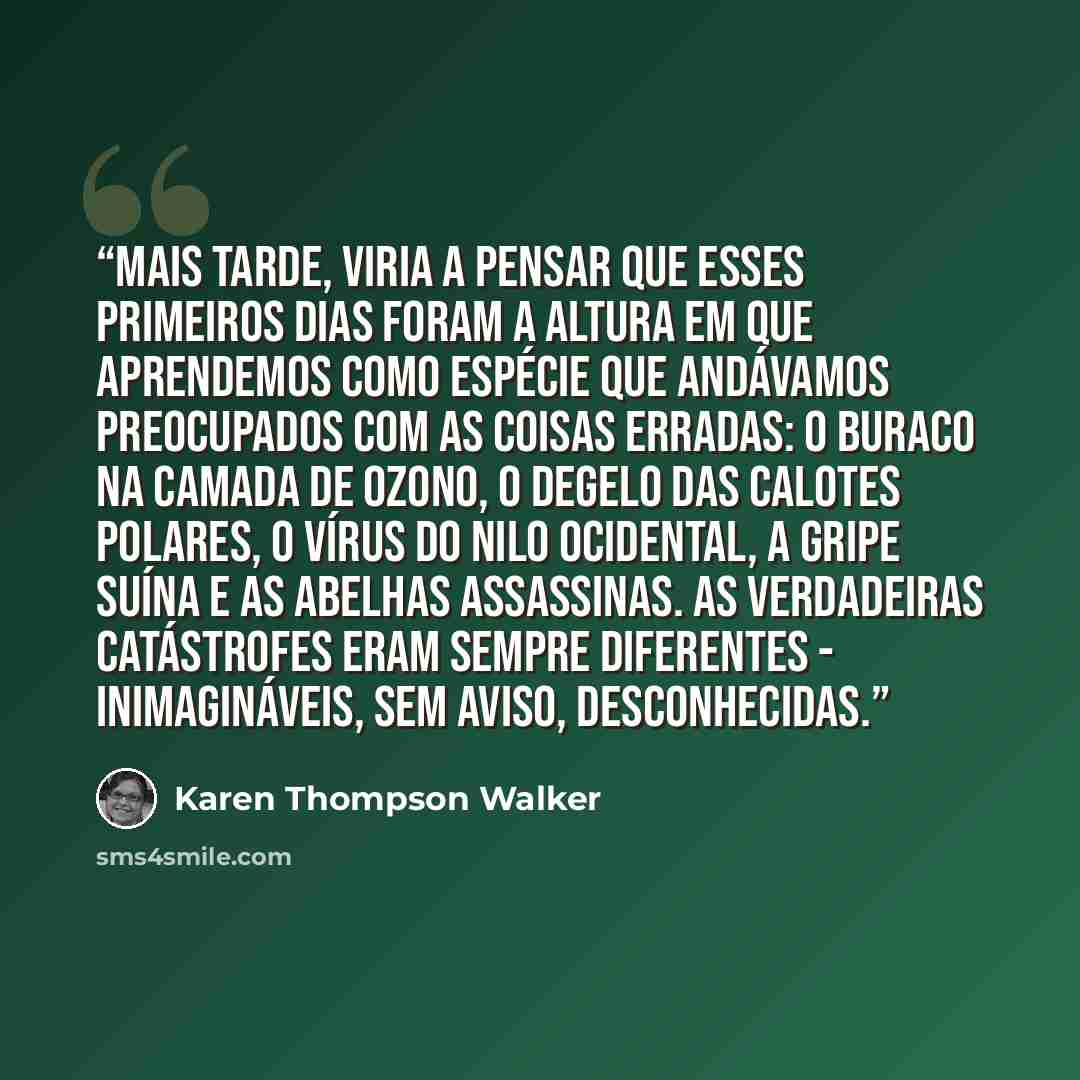 “Mais tarde, viria a pensar que esses primeiros dias foram a altura em que aprendemos como espécie que andávamos preocupados com as coisas erradas: o buraco na camada de ozono, o degelo das calotes polares, o vírus do Nilo Ocidental, a Gripe Suína e as abelhas assassinas. As verdadeiras catástrofes…” quote by Karen Thompson Walker