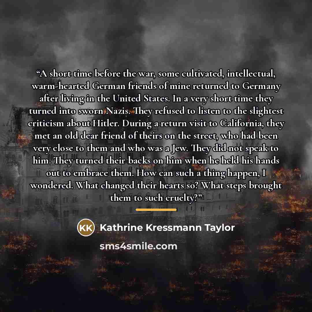 “A short time before the war, some cultivated, intellectual, warm-hearted German friends of mine returned to Germany after living in the United States. In a very short time they turned into sworn Nazis. They refused to listen to the slightest criticism about Hitler. During a return visit to…” quote by Kathrine Kressmann Taylor