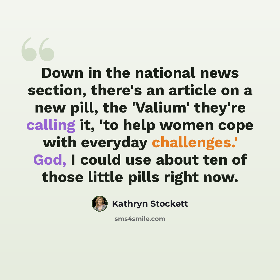“Down in the national news section, there's an article on a new pill, the 'Valium' they're calling it, 'to help women cope with everyday challenges.' God, I could use about ten of those little pills right now.” quote by Kathryn Stockett