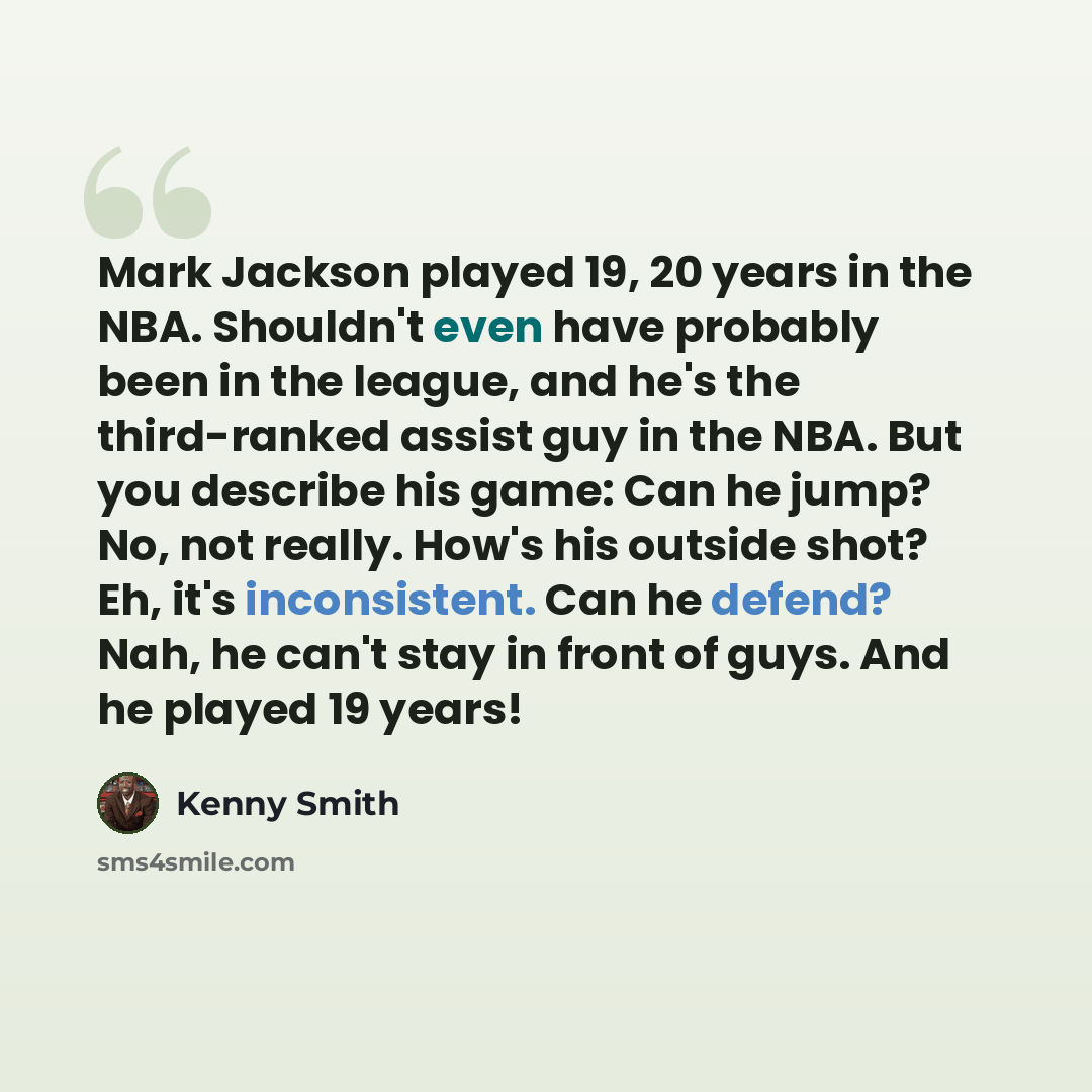 “Mark Jackson played 19, 20 years in the NBA. Shouldn't even have probably been in the league, and he's the third-ranked assist guy in the NBA. But you describe his game: Can he jump? No, not really. How's his outside shot? Eh, it's inconsistent. Can he defend? Nah, he can't stay in front of guys…” quote by Kenny Smith