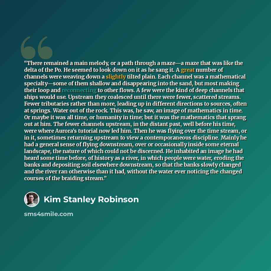 “There remained a main melody, or a path through a maze—a maze that was like the delta of the Po. He seemed to look down on it as he sang it. A great number of channels were weaving down a slightly tilted plain. Each channel was a mathematical specialty—some of them shallow and disappearing into…” quote by Kim Stanley Robinson