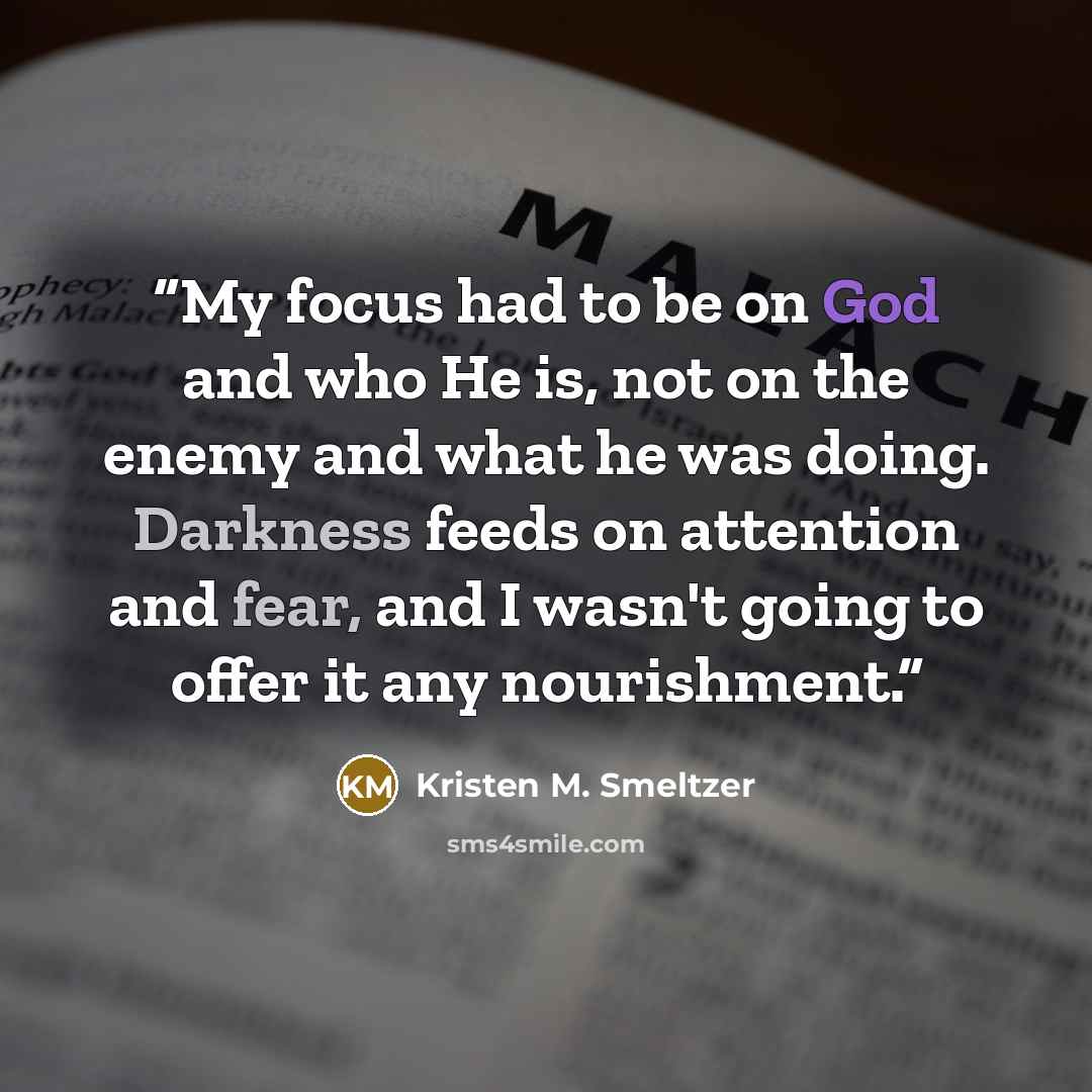 “My focus had to be on God and who He is, not on the enemy and what he was doing. Darkness feeds on attention and fear, and I wasn't going to offer it any nourishment.” quote by Kristen M. Smeltzer