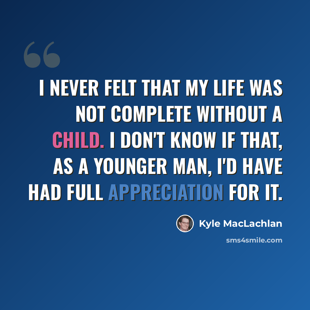 “I never felt that my life was not complete without a child. I don't know if that, as a younger man, I'd have had full appreciation for it.” quote by Kyle MacLachlan