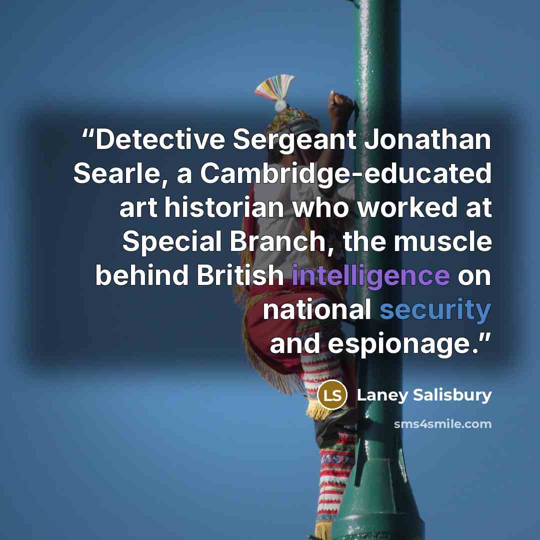 “Detective Sergeant Jonathan Searle, a Cambridge-educated art historian who worked at Special Branch, the muscle behind British intelligence on national security and espionage.” quote by Laney Salisbury