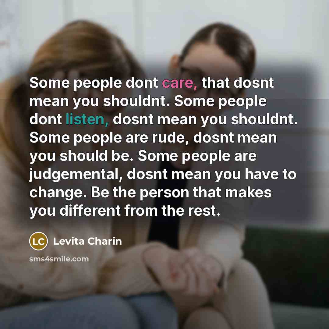 “Some people dont care, that dosnt mean you shouldnt. Some people dont listen, dosnt mean you shouldnt. Some people are rude, dosnt mean you should be. Some people are judgemental, dosnt mean you have to change. Be the person that makes you different from the rest.” quote by Levita Charin