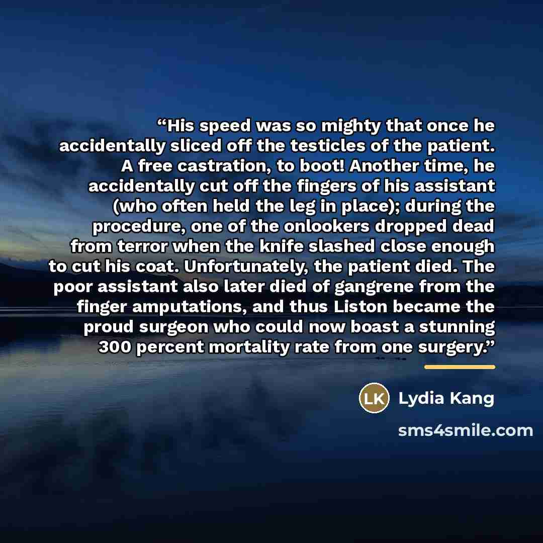 “His speed was so mighty that once he accidentally sliced off the testicles of the patient. A free castration, to boot! Another time, he accidentally cut off the fingers of his assistant (who often held the leg in place); during the procedure, one of the onlookers dropped dead from terror when the…” quote by Lydia Kang