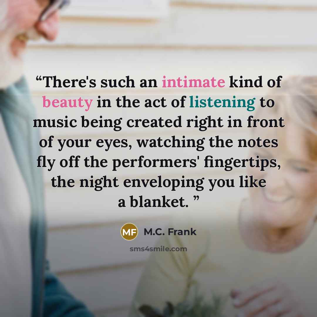 “There's such an intimate kind of beauty in the act of listening to music being created right in front of your eyes, watching the notes fly off the performers' fingertips, the night enveloping you like a blanket.” quote by M.C. Frank