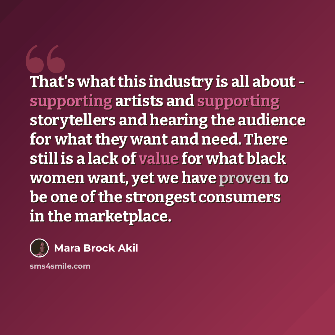 “That's what this industry is all about - supporting artists and supporting storytellers and hearing the audience for what they want and need. There still is a lack of value for what black women want, yet we have proven to be one of the strongest consumers in the marketplace.” quote by Mara Brock Akil