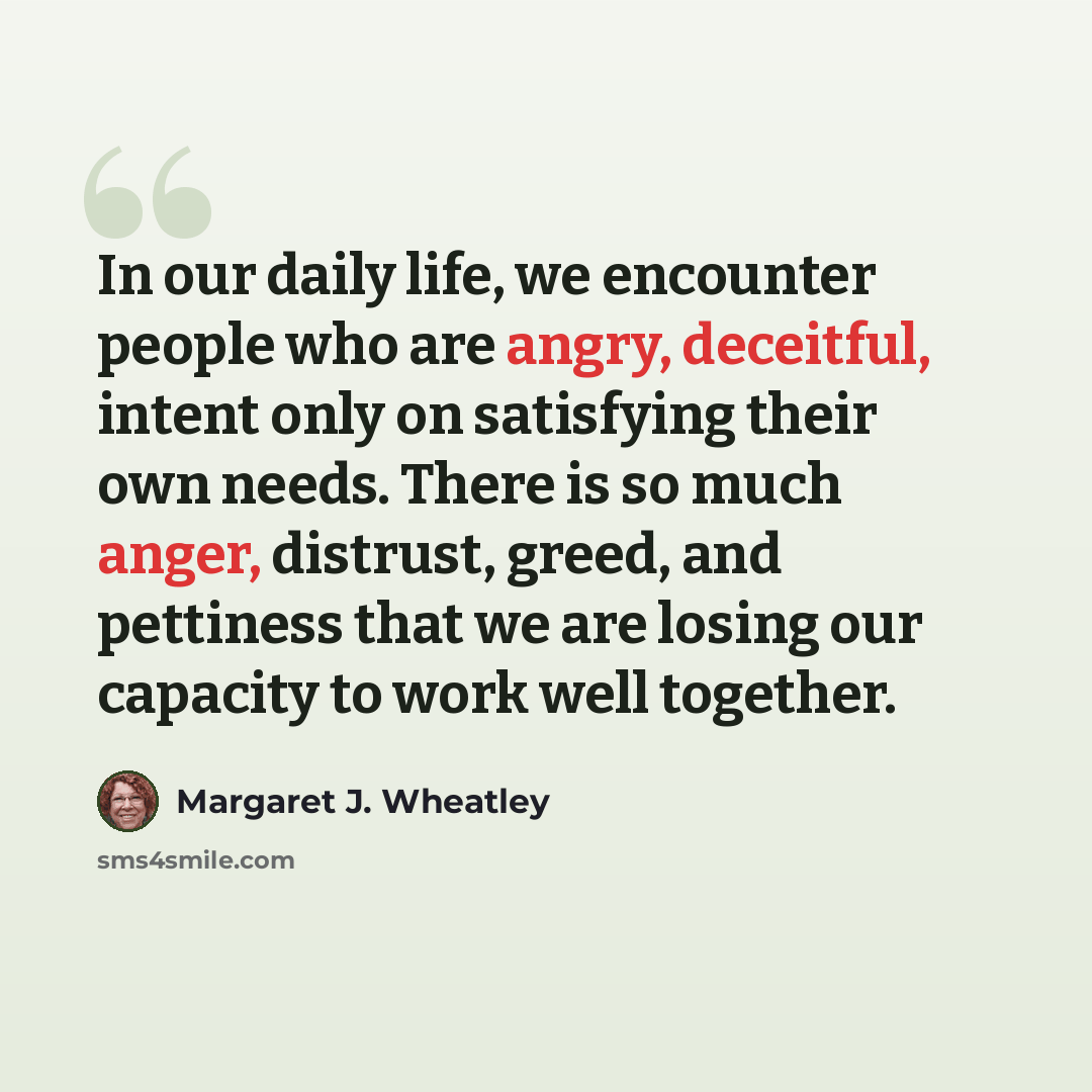 “In our daily life, we encounter people who are angry, deceitful, intent only on satisfying their own needs. There is so much anger, distrust, greed, and pettiness that we are losing our capacity to work well together.” quote by Margaret J. Wheatley