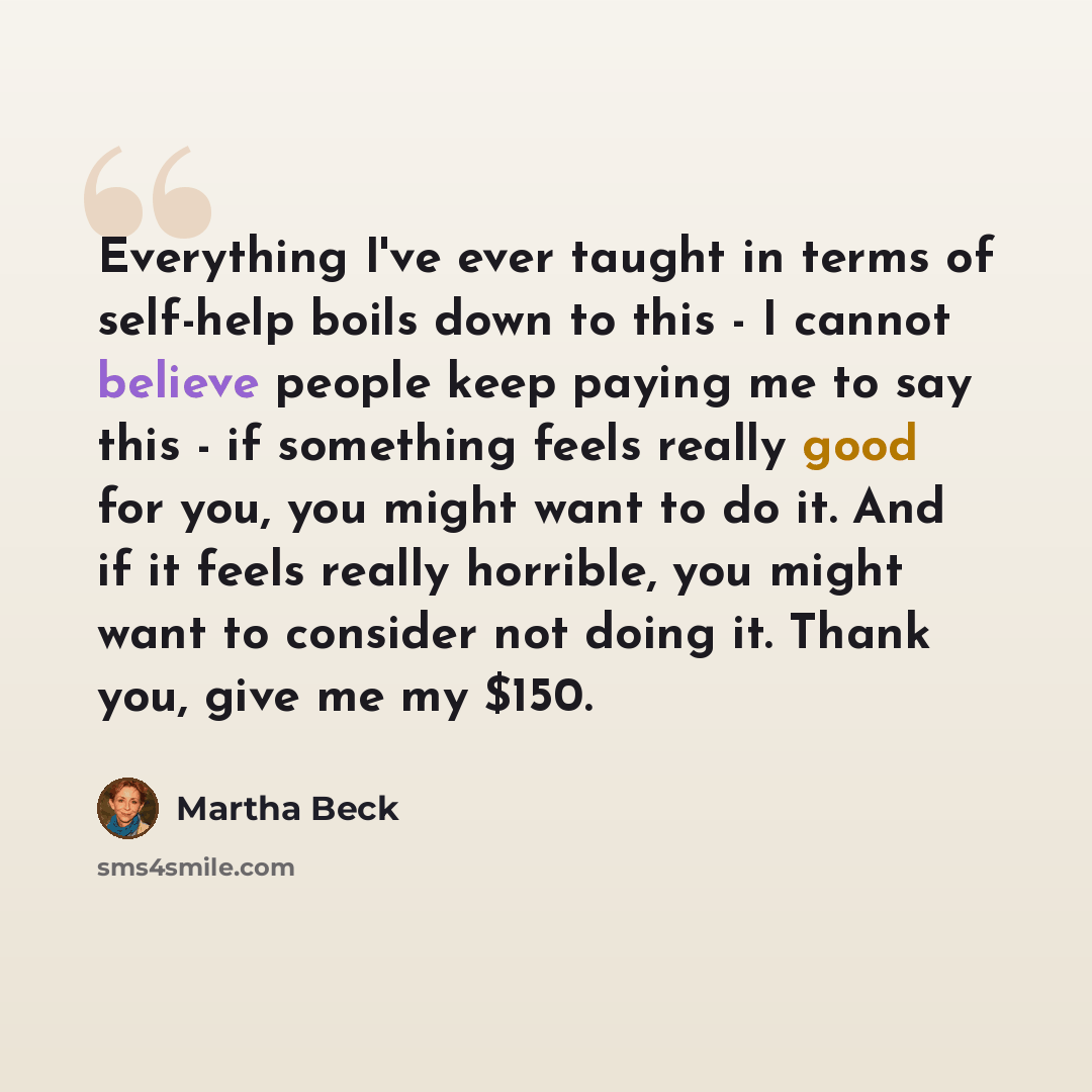 “Everything I've ever taught in terms of self-help boils down to this - I cannot believe people keep paying me to say this - if something feels really good for you, you might want to do it. And if it feels really horrible, you might want to consider not doing it. Thank you, give me my $150.” quote by Martha Beck