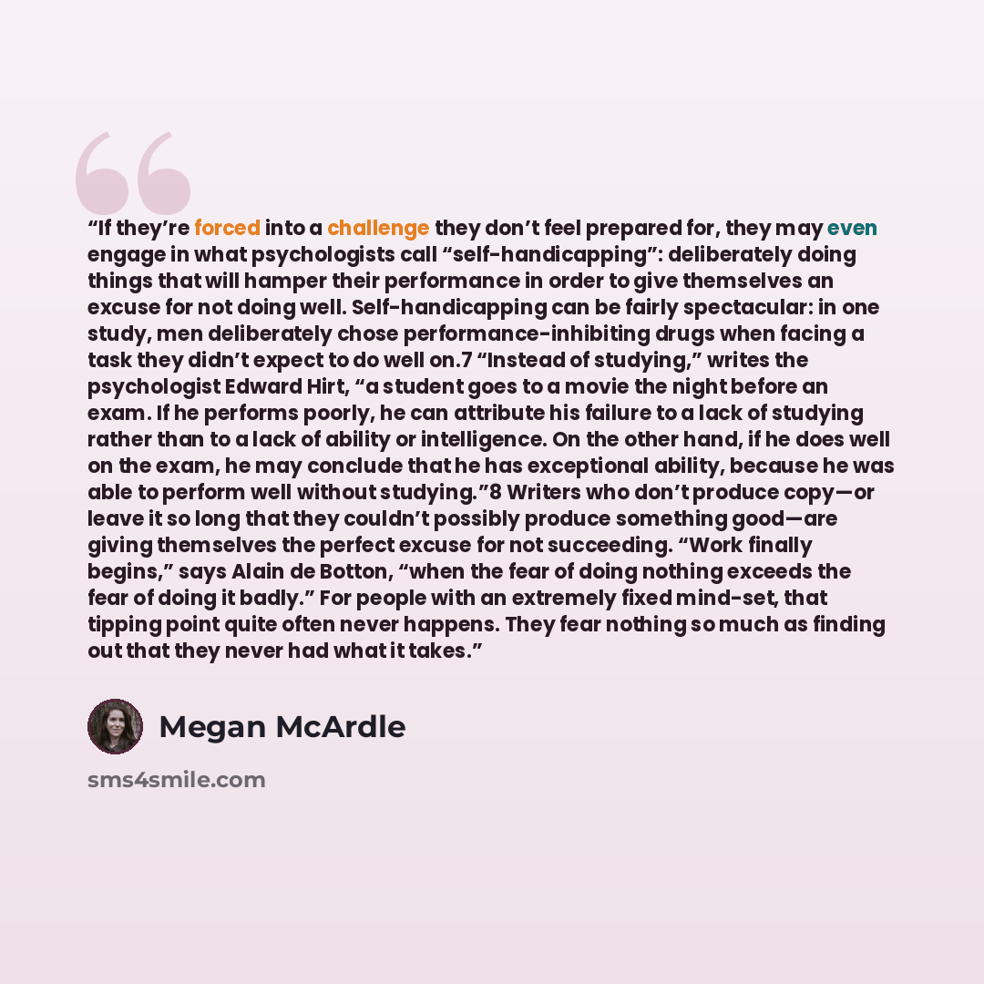 “If they’re forced into a challenge they don’t feel prepared for, they may even engage in what psychologists call “self-handicapping”: deliberately doing things that will hamper their performance in order to give themselves an excuse for not doing well. Self-handicapping can be fairly spectacular…” quote by Megan McArdle
