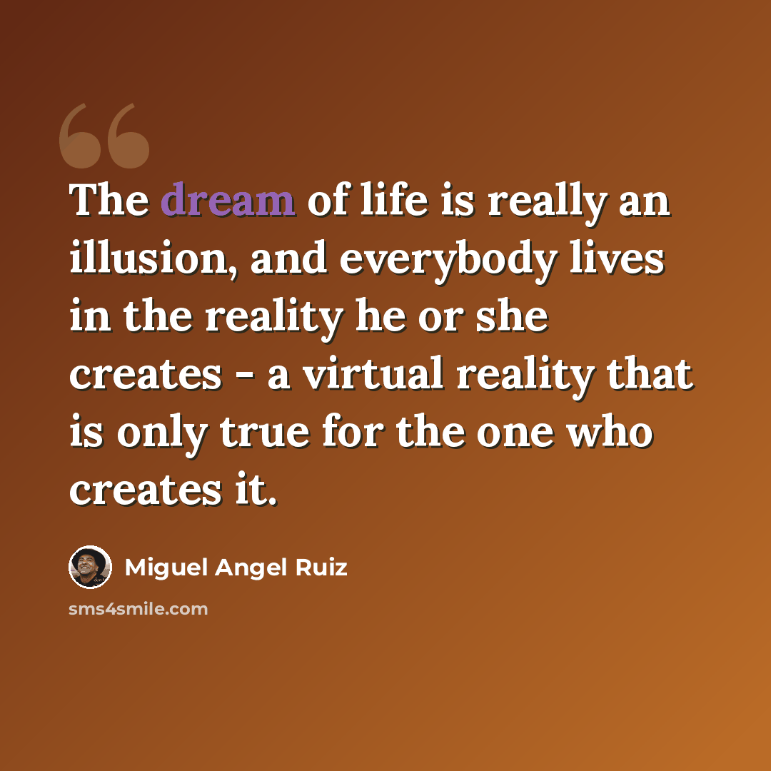 “The dream of life is really an illusion, and everybody lives in the reality he or she creates - a virtual reality that is only true for the one who creates it.” quote by Miguel Angel Ruiz