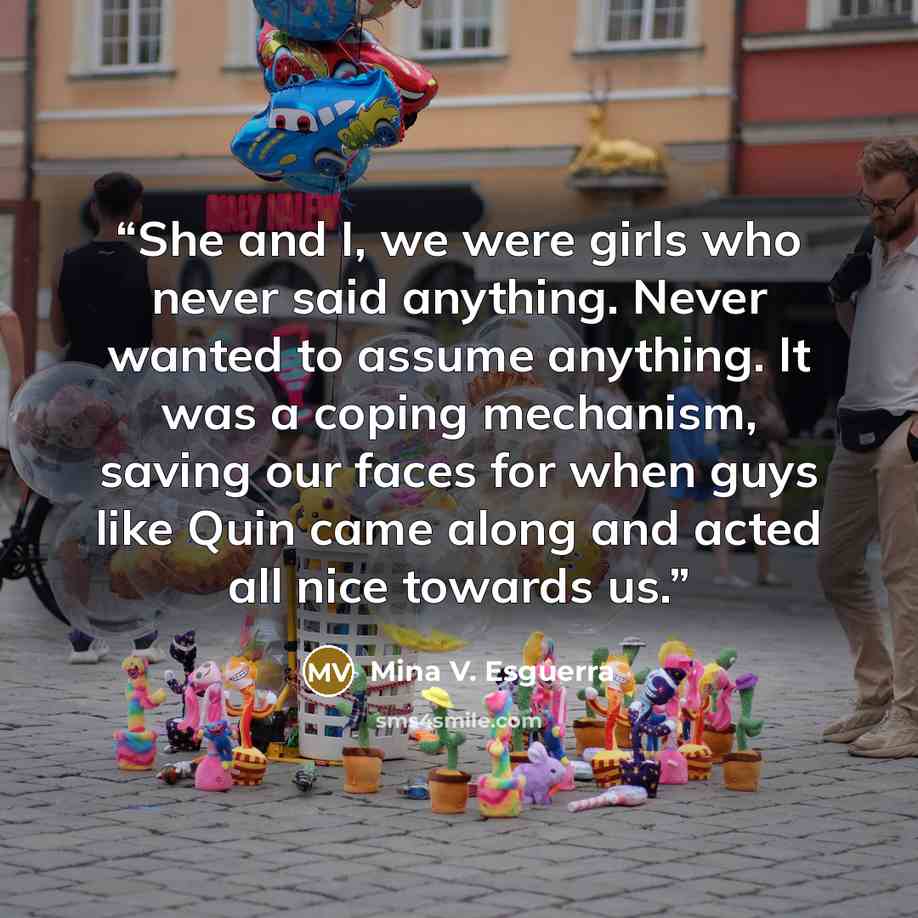 “She and I, we were girls who never said anything. Never wanted to assume anything. It was a coping mechanism, saving our faces for when guys like Quin came along and acted all nice towards us.” quote by Mina V. Esguerra