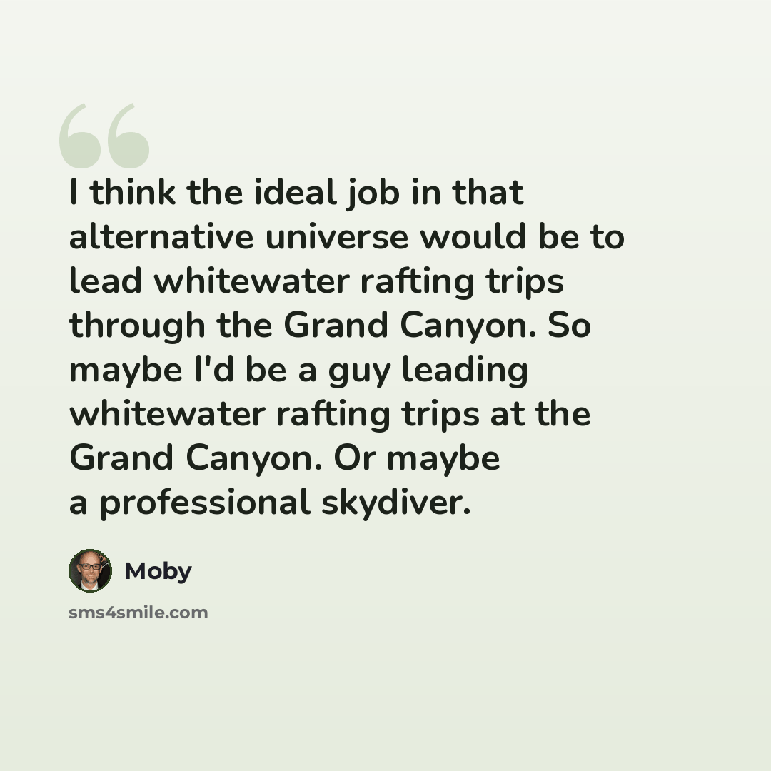 “I think the ideal job in that alternative universe would be to lead whitewater rafting trips through the Grand Canyon. So maybe I'd be a guy leading whitewater rafting trips at the Grand Canyon. Or maybe a professional skydiver.” quote by Moby