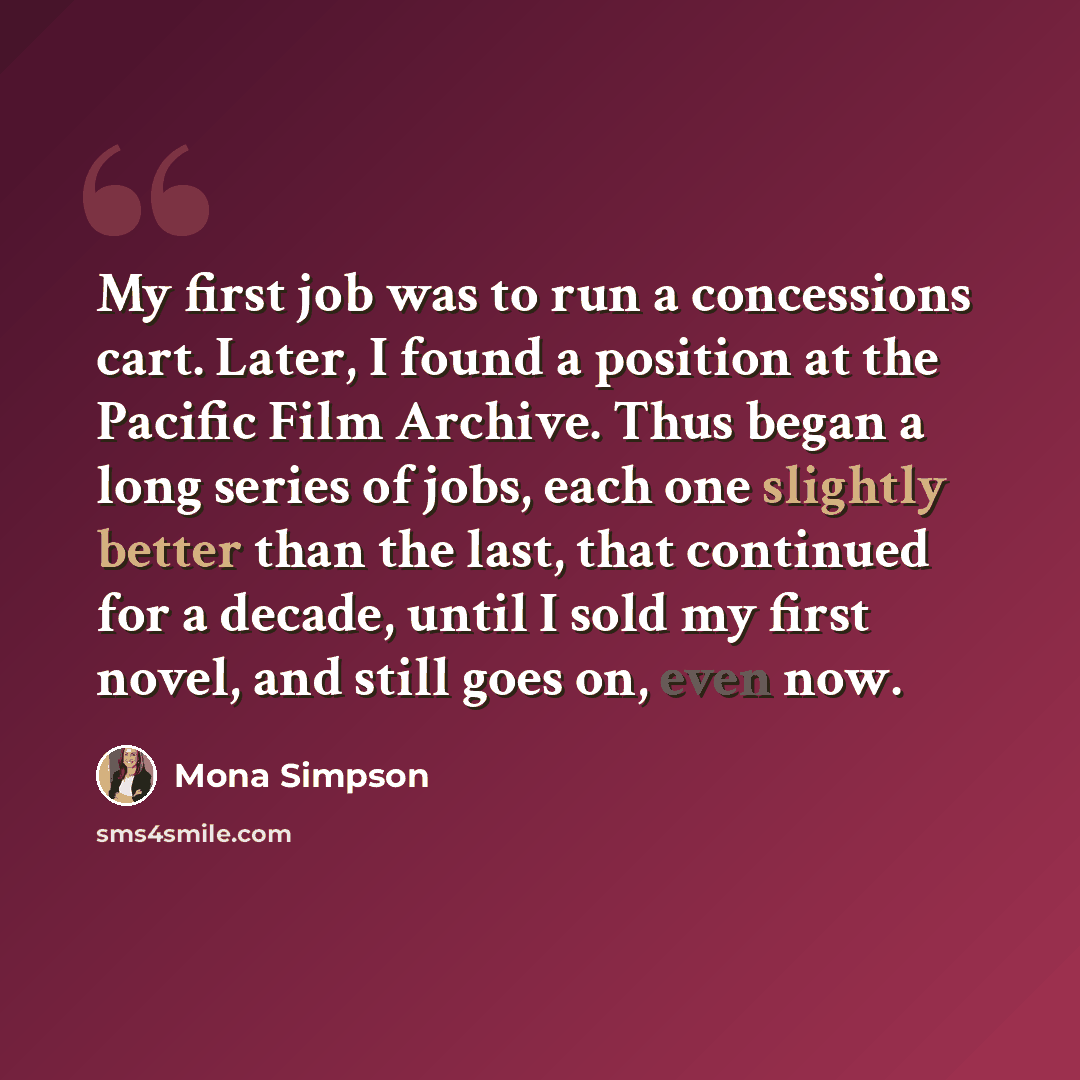 “My first job was to run a concessions cart. Later, I found a position at the Pacific Film Archive. Thus began a long series of jobs, each one slightly better than the last, that continued for a decade, until I sold my first novel, and still goes on, even now.” quote by Mona Simpson