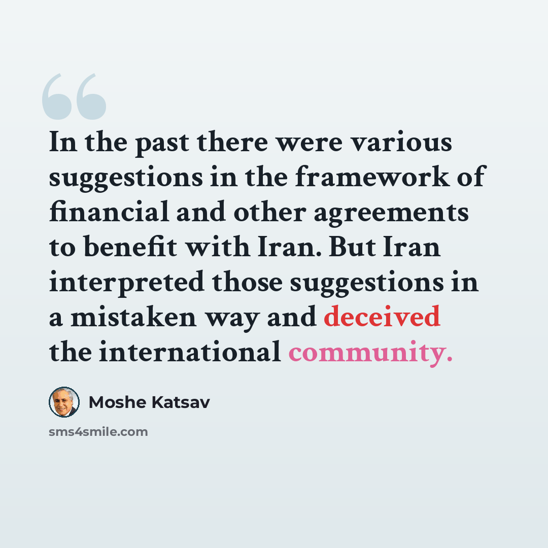 “In the past there were various suggestions in the framework of financial and other agreements to benefit with Iran. But Iran interpreted those suggestions in a mistaken way and deceived the international community.” quote by Moshe Katsav