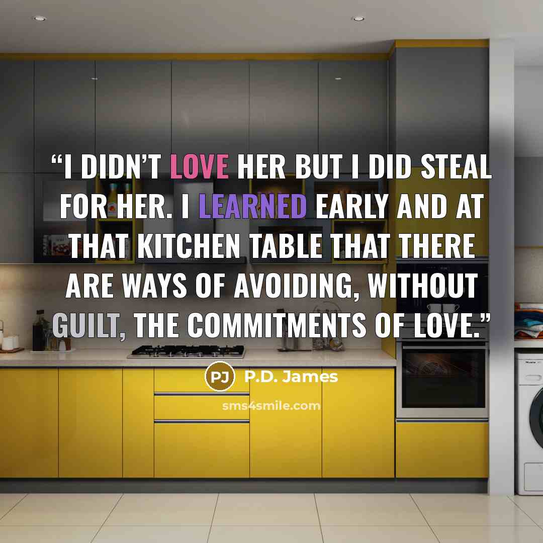 “I didn’t love her but I did steal for her. I learned early and at that kitchen table that there are ways of avoiding, without guilt, the commitments of love.” quote by P.D. James