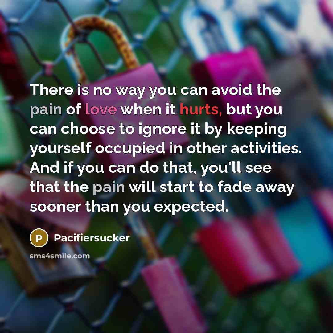 “There is no way you can avoid the pain of love when it hurts, but you can choose to ignore it by keeping yourself occupied in other activities. And if you can do that, you'll see that the pain will start to fade away sooner than you expected.” quote by Pacifiersucker
