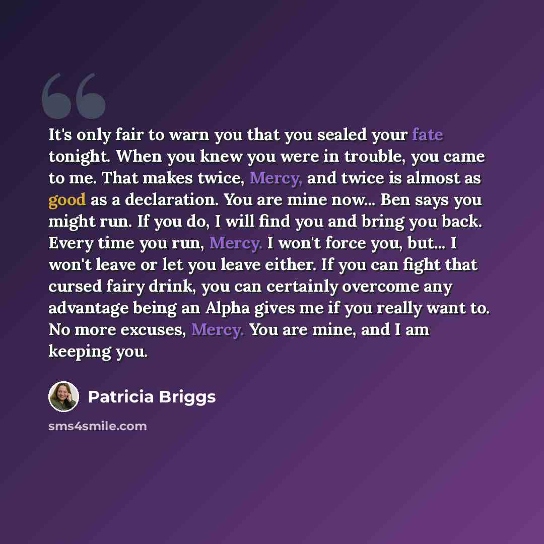 “It's only fair to warn you that you sealed your fate tonight. When you knew you were in trouble, you came to me. That makes twice, Mercy, and twice is almost as good as a declaration. You are mine now... Ben says you might run. If you do, I will find you and bring you back. Every time you run…” quote by Patricia Briggs