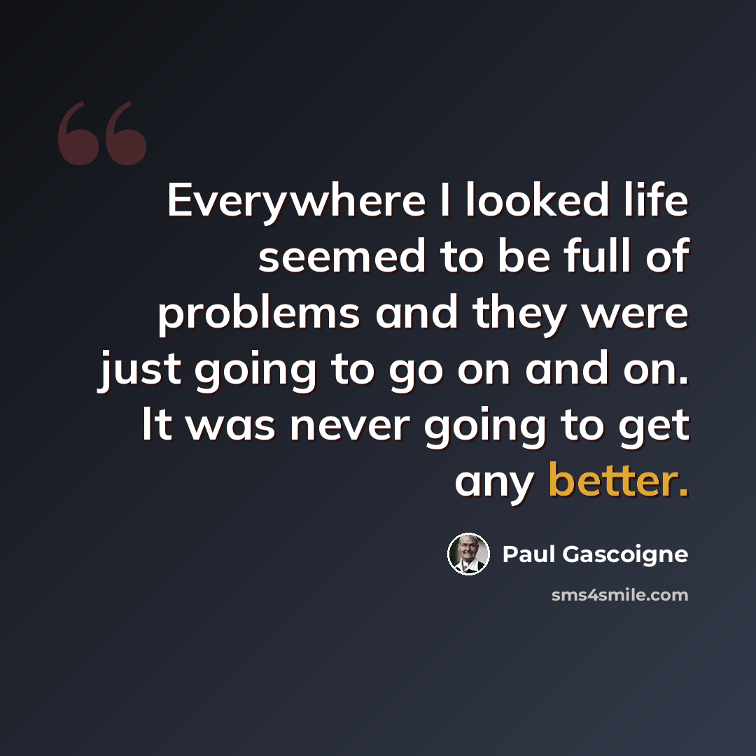 “Everywhere I looked life seemed to be full of problems and they were just going to go on and on. It was never going to get any better.” quote by Paul Gascoigne