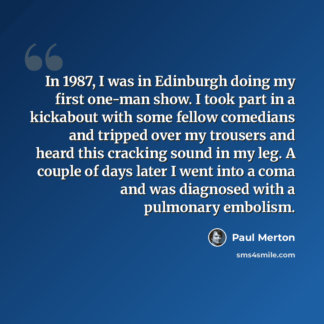“In 1987, I was in Edinburgh doing my first one-man show. I took part in a kickabout with some fellow comedians and tripped over my trousers and heard this cracking sound in my leg. A couple of days later I went into a coma and was diagnosed with a pulmonary embolism.” quote by Paul Merton