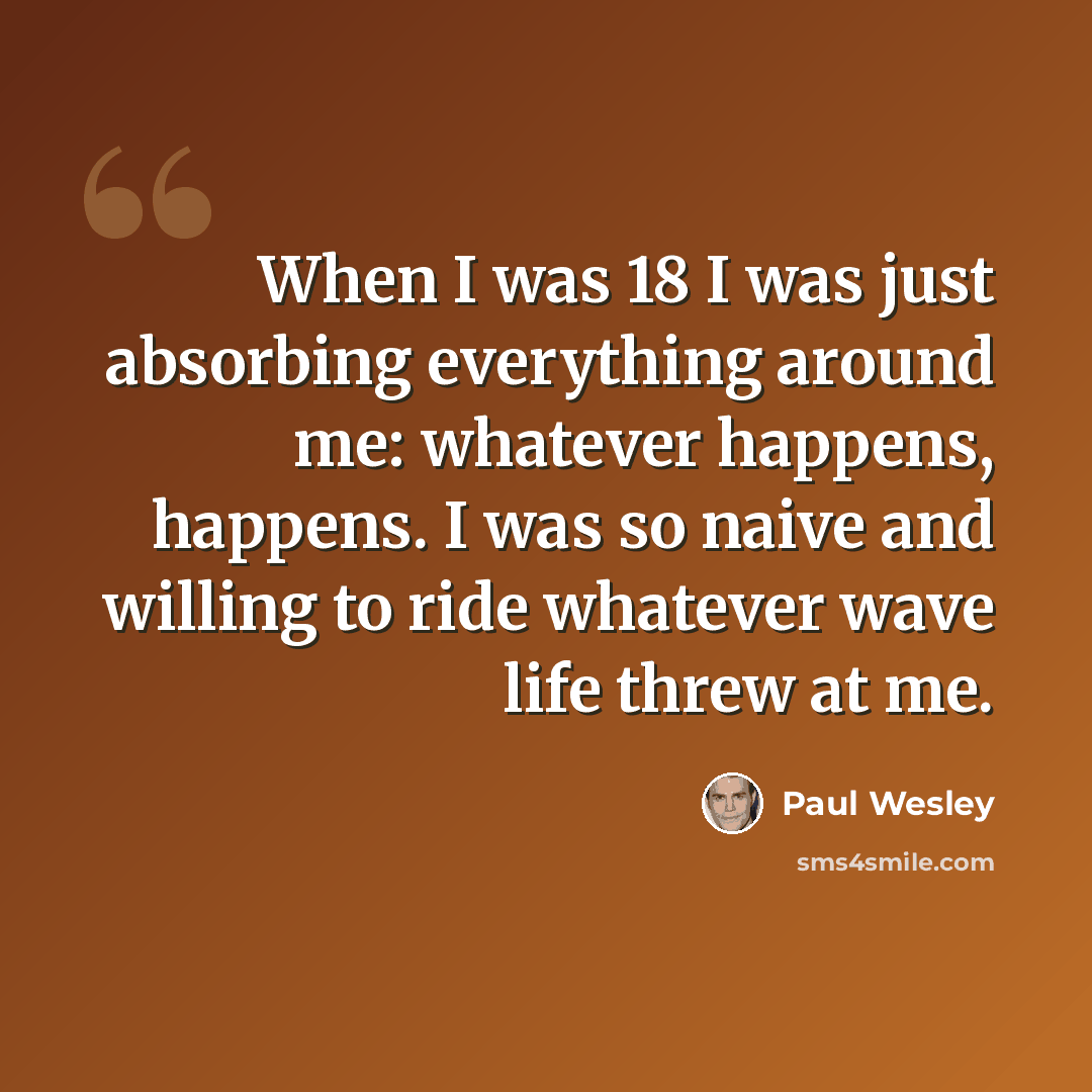 “When I was 18 I was just absorbing everything around me: whatever happens, happens. I was so naive and willing to ride whatever wave life threw at me.” quote by Paul Wesley