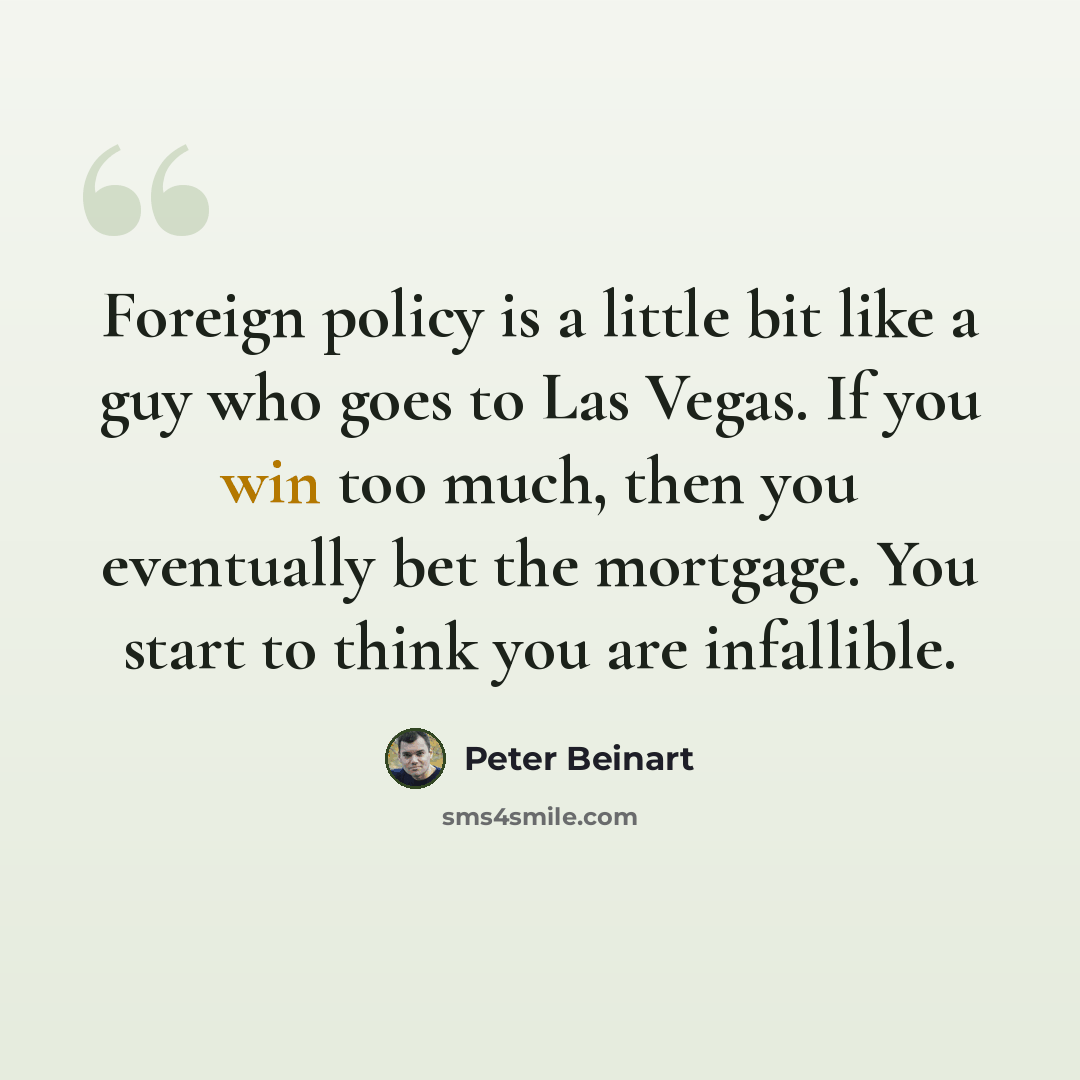“Foreign policy is a little bit like a guy who goes to Las Vegas. If you win too much, then you eventually bet the mortgage. You start to think you are infallible.” quote by Peter Beinart