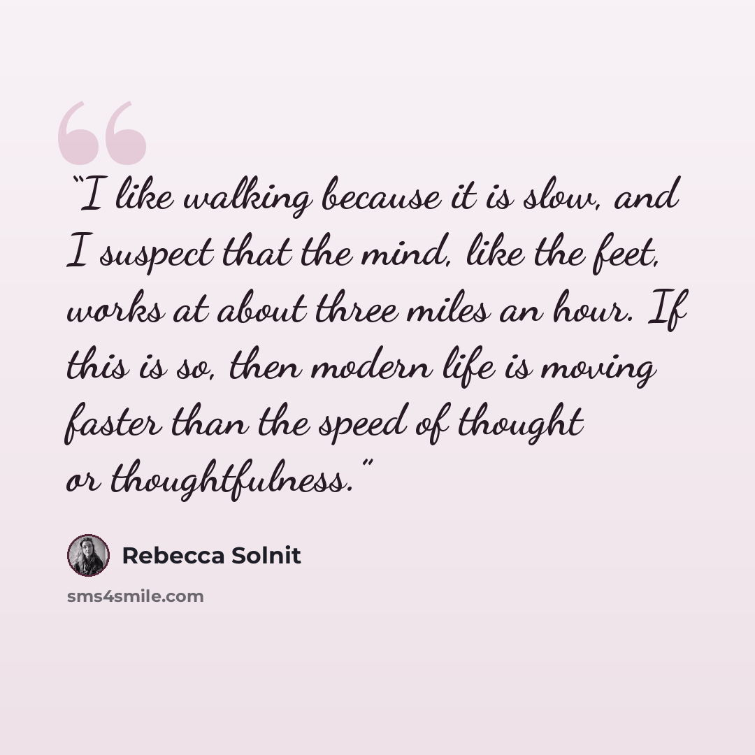 “I like walking because it is slow, and I suspect that the mind, like the feet, works at about three miles an hour. If this is so, then modern life is moving faster than the speed of thought or thoughtfulness.” quote by Rebecca Solnit
