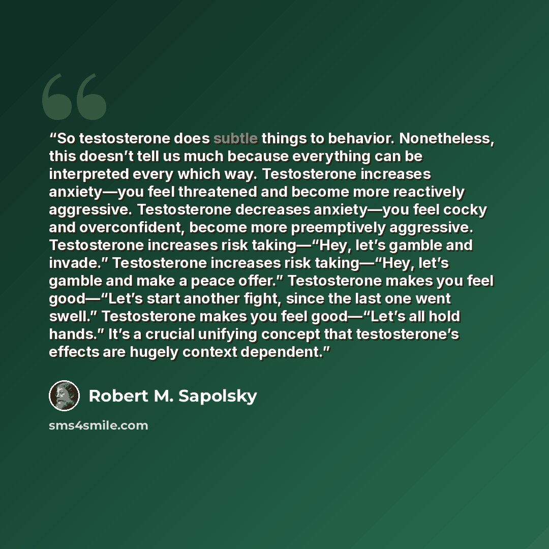 “So testosterone does subtle things to behavior. Nonetheless, this doesn’t tell us much because everything can be interpreted every which way. Testosterone increases anxiety—you feel threatened and become more reactively aggressive. Testosterone decreases anxiety—you feel cocky and overconfident…” quote by Robert M. Sapolsky