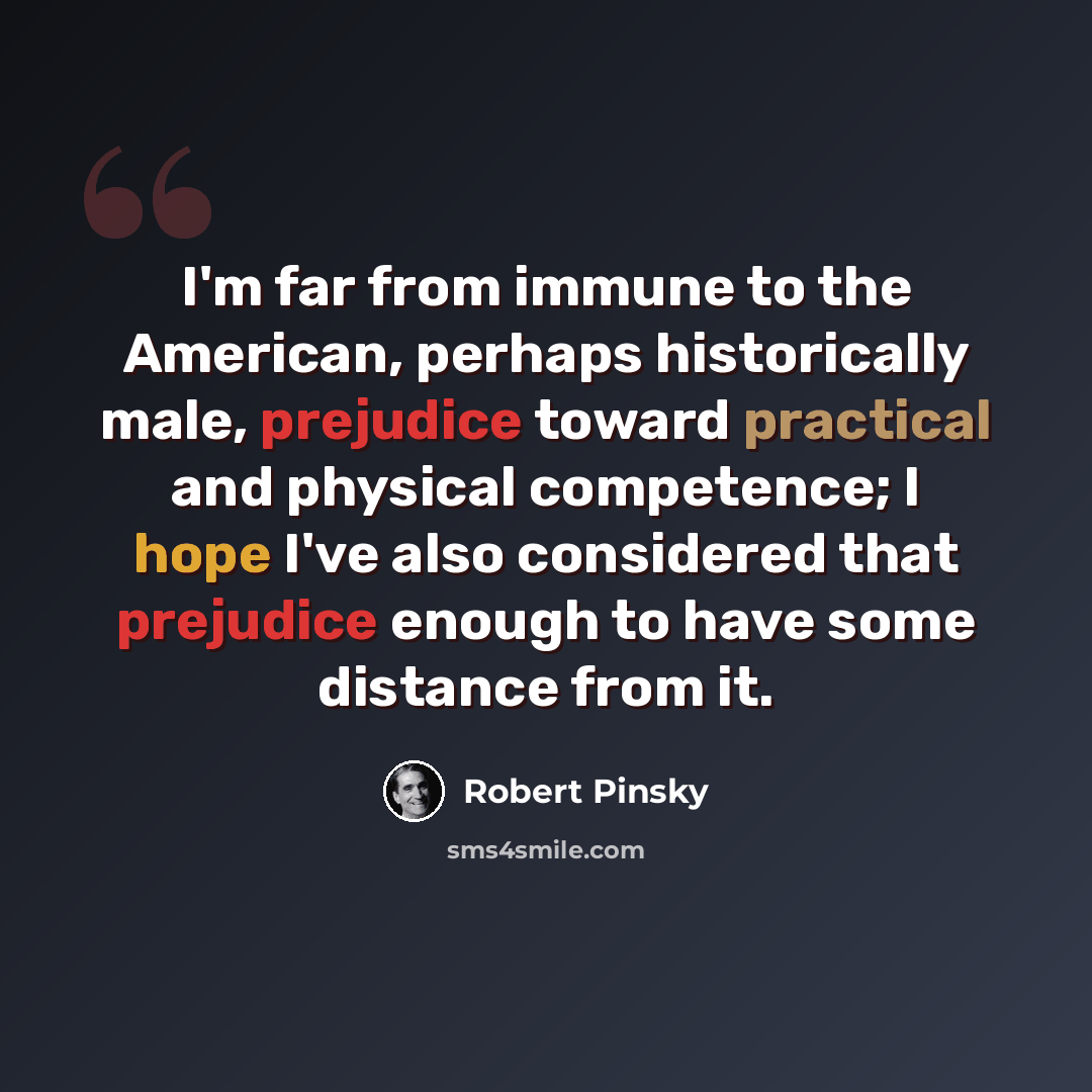 “I'm far from immune to the American, perhaps historically male, prejudice toward practical and physical competence; I hope I've also considered that prejudice enough to have some distance from it.” quote by Robert Pinsky