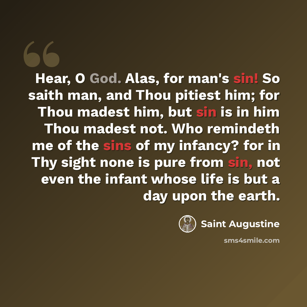 “Hear, O God. Alas, for man's sin! So saith man, and Thou pitiest him; for Thou madest him, but sin is in him Thou madest not. Who remindeth me of the sins of my infancy? for in Thy sight none is pure from sin, not even the infant whose life is but a day upon the earth.” quote by Saint Augustine