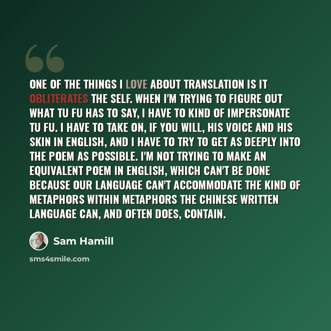 “One of the things I love about translation is it obliterates the self. When I'm trying to figure out what Tu Fu has to say, I have to kind of impersonate Tu Fu. I have to take on, if you will, his voice and his skin in English, and I have to try to get as deeply into the poem as possible. I'm not…” quote by Sam Hamill