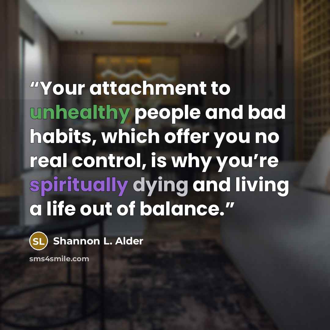“Your attachment to unhealthy people and bad habits, which offer you no real control, is why you’re spiritually dying and living a life out of balance.” quote by Shannon L. Alder