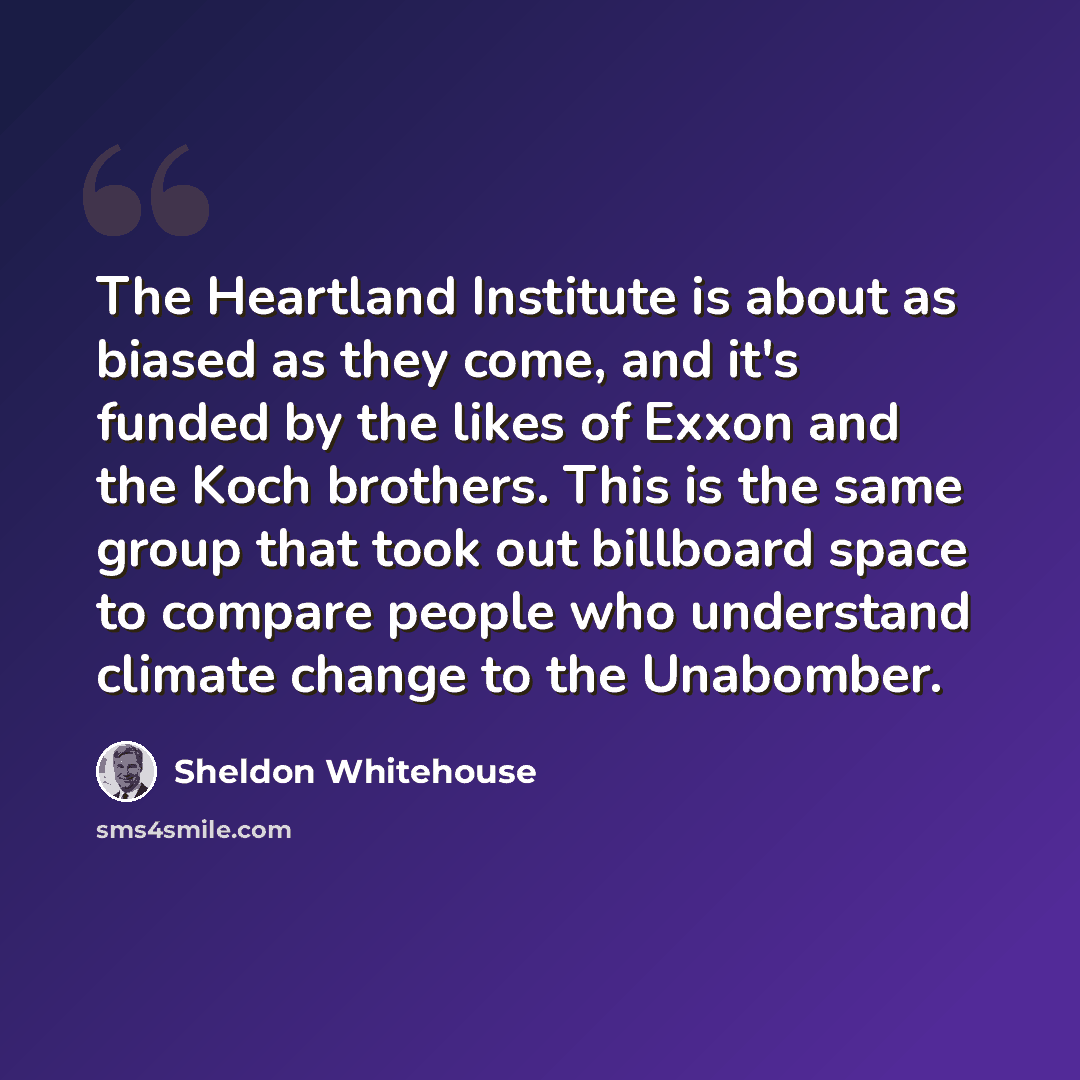 “The Heartland Institute is about as biased as they come, and it's funded by the likes of Exxon and the Koch brothers. This is the same group that took out billboard space to compare people who understand climate change to the Unabomber.” quote by Sheldon Whitehouse