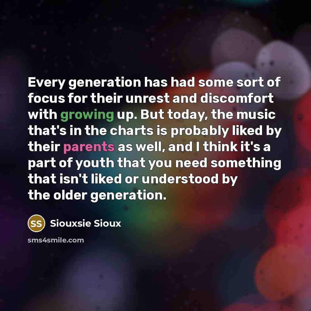 “Every generation has had some sort of focus for their unrest and discomfort with growing up. But today, the music that's in the charts is probably liked by their parents as well, and I think it's a part of youth that you need something that isn't liked or understood by the older generation.” quote by Siouxsie Sioux