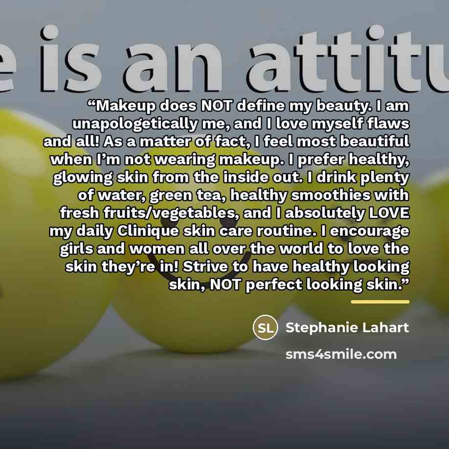 “Makeup does NOT define my beauty. I am unapologetically me, and I love myself flaws and all! As a matter of fact, I feel most beautiful when I’m not wearing makeup. I prefer healthy, glowing skin from the inside out. I drink plenty of water, green tea, healthy smoothies with fresh…” quote by Stephanie Lahart