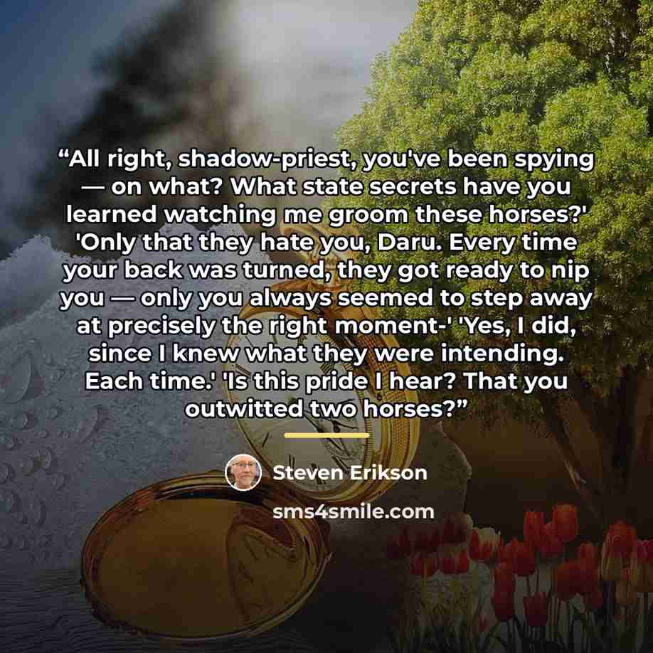 “All right, shadow-priest, you've been spying — on what? What state secrets have you learned watching me groom these horses?' 'Only that they hate you, Daru. Every time your back was turned, they got ready to nip you — only you always seemed to step away at precisely the right moment-' 'Yes, I did…” quote by Steven Erikson